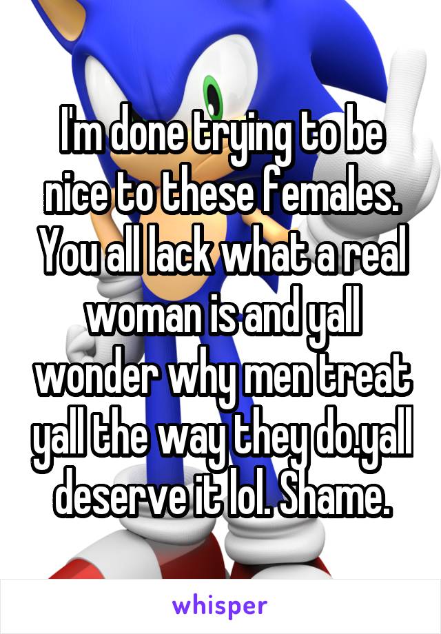 I'm done trying to be nice to these females. You all lack what a real woman is and yall wonder why men treat yall the way they do.yall deserve it lol. Shame.