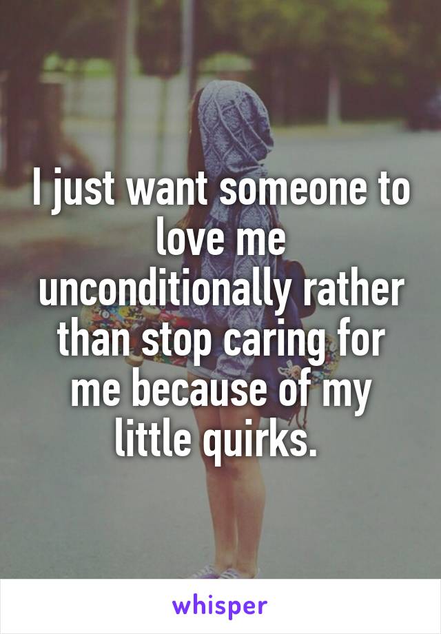 I just want someone to love me unconditionally rather than stop caring for me because of my little quirks. 