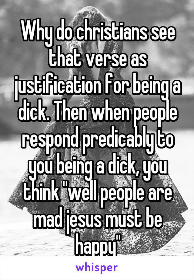 Why do christians see that verse as justification for being a dick. Then when people respond predicably to you being a dick, you think "well people are mad jesus must be happy"