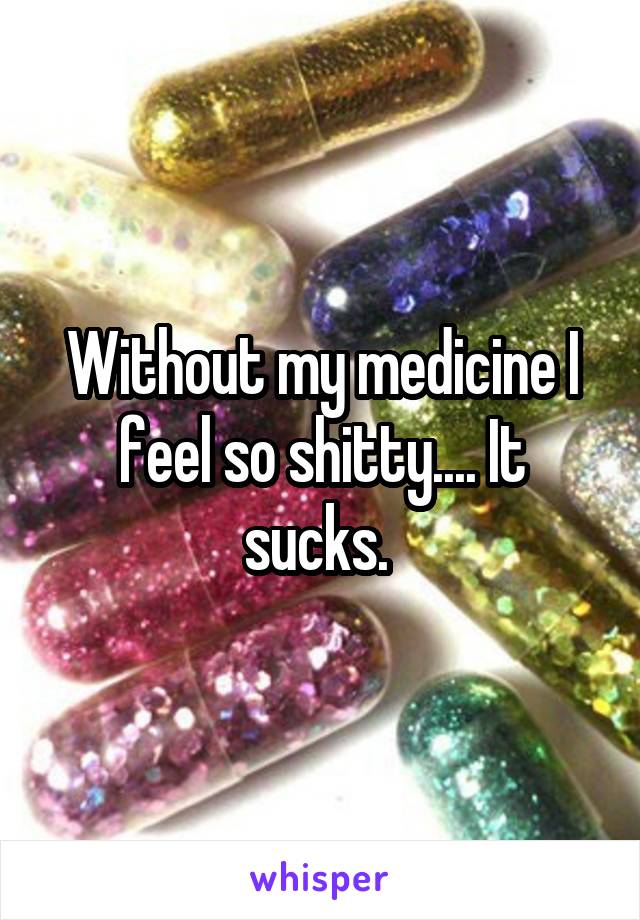 Without my medicine I feel so shitty.... It sucks. 