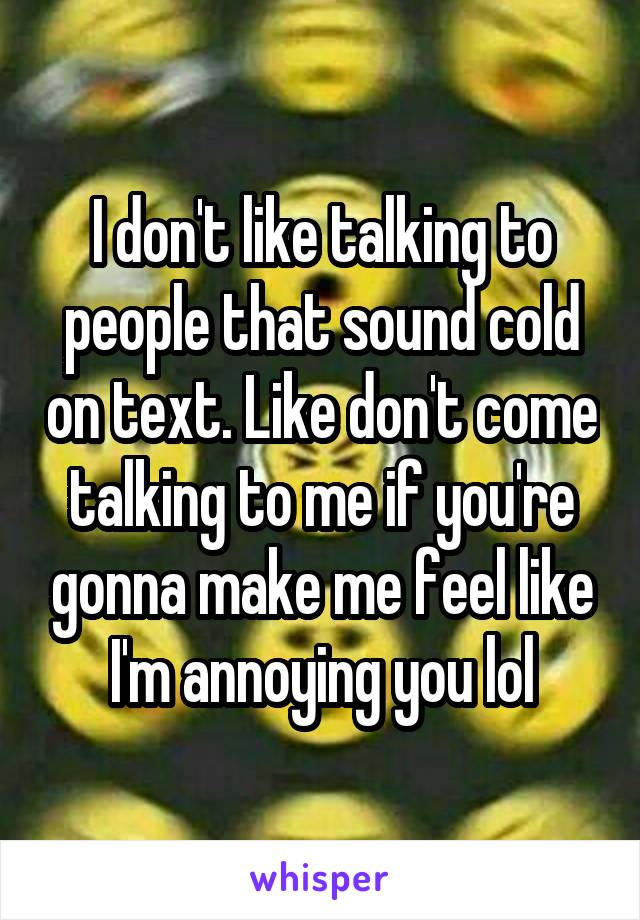 I don't like talking to people that sound cold on text. Like don't come talking to me if you're gonna make me feel like I'm annoying you lol