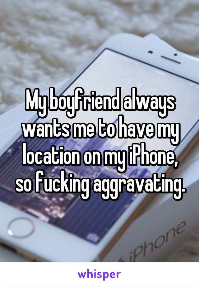 My boyfriend always wants me to have my location on my iPhone, so fucking aggravating.