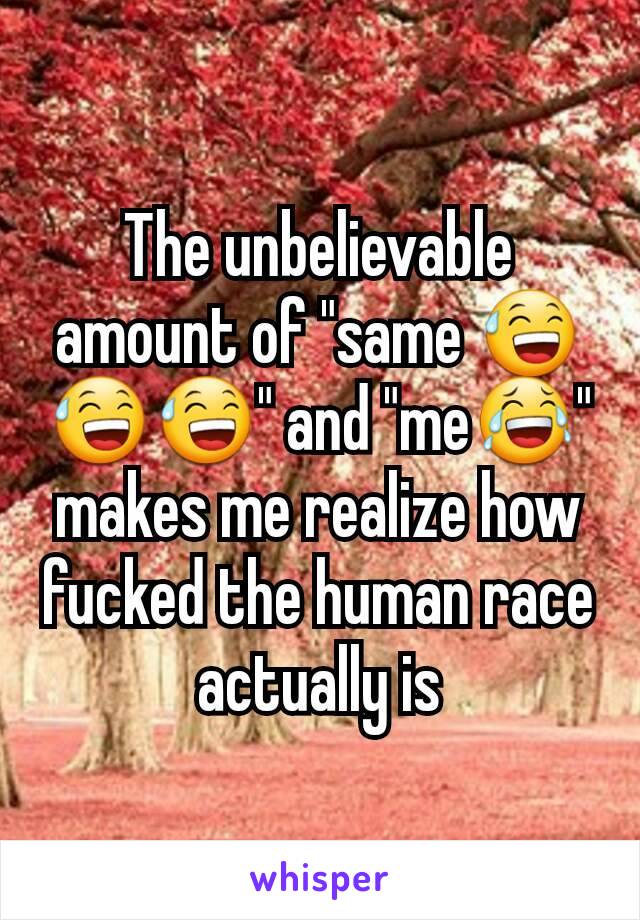 The unbelievable amount of "same 😅😅😅" and "me😂" makes me realize how fucked the human race actually is