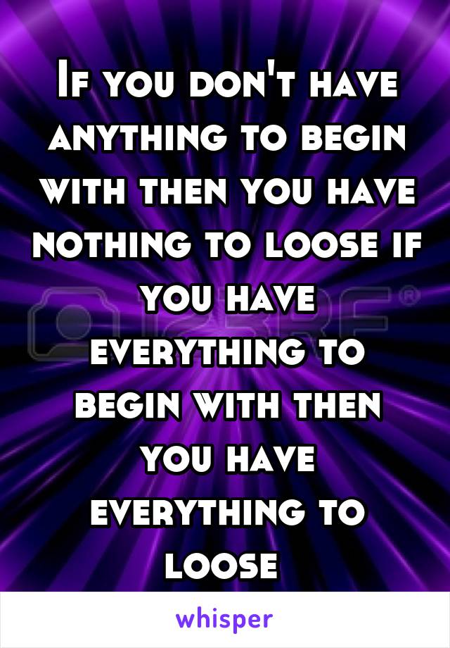 If you don't have anything to begin with then you have nothing to loose if you have everything to begin with then you have everything to loose 