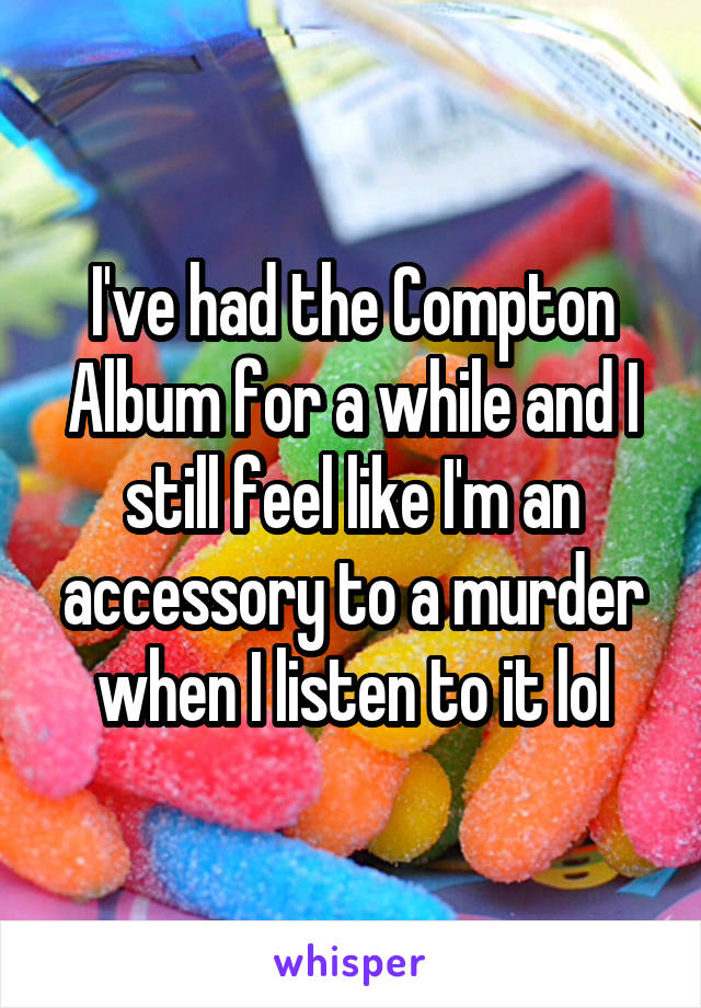 I've had the Compton Album for a while and I still feel like I'm an accessory to a murder when I listen to it lol