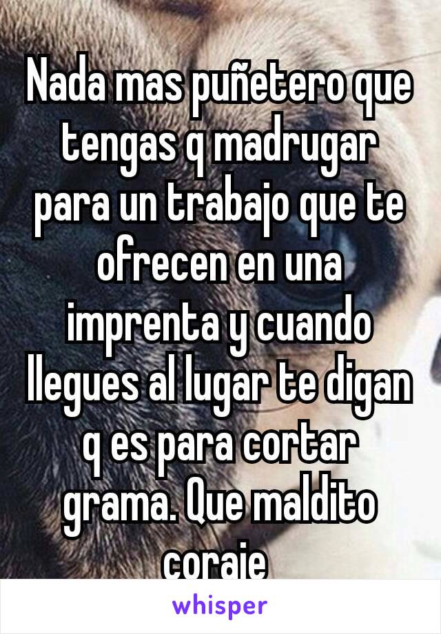 Nada mas puñetero que tengas q madrugar para un trabajo que te ofrecen en una imprenta y cuando llegues al lugar te digan q es para cortar grama. Que maldito coraje 