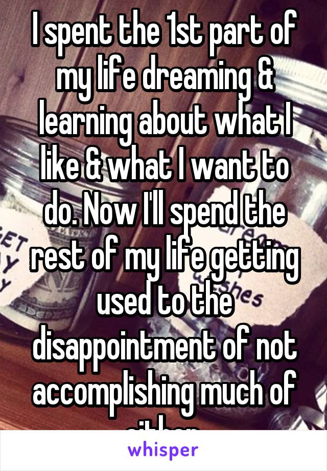 I spent the 1st part of my life dreaming & learning about what I like & what I want to do. Now I'll spend the rest of my life getting used to the disappointment of not accomplishing much of either.