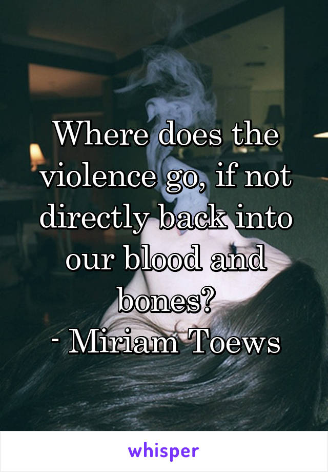 Where does the violence go, if not directly back into our blood and bones?
- Miriam Toews