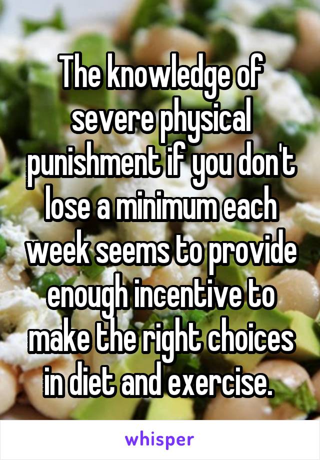 The knowledge of severe physical punishment if you don't lose a minimum each week seems to provide enough incentive to make the right choices in diet and exercise. 