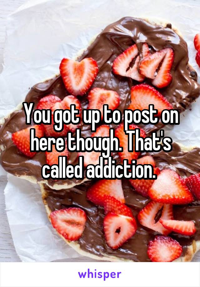 You got up to post on here though. That's called addiction. 