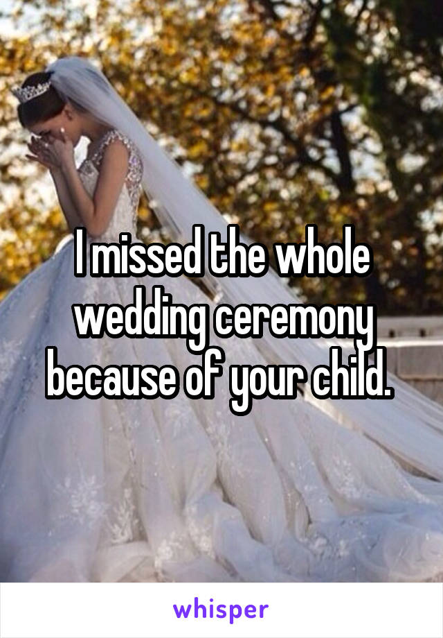 I missed the whole wedding ceremony because of your child. 