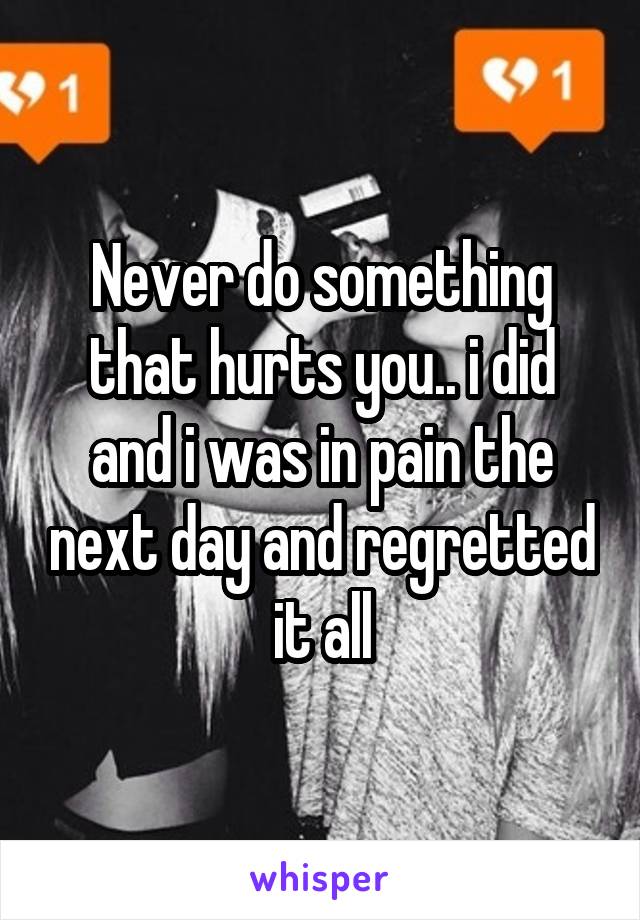 Never do something that hurts you.. i did and i was in pain the next day and regretted it all