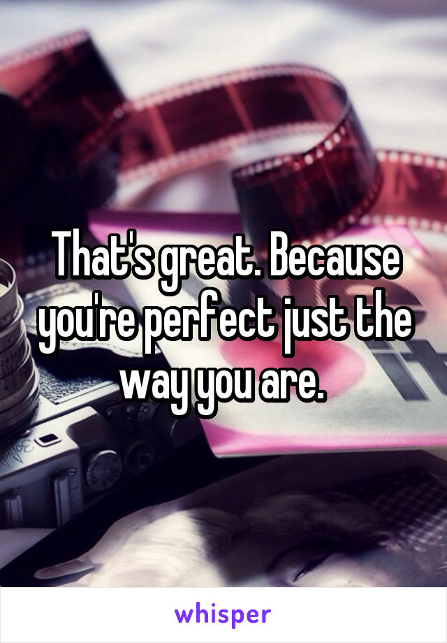 That's great. Because you're perfect just the way you are. 