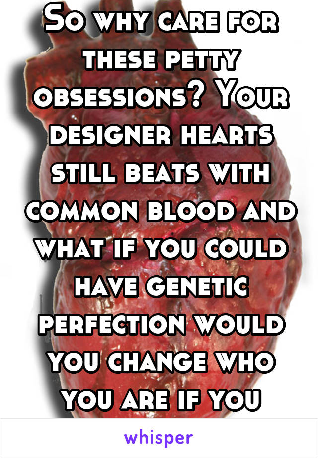 So why care for these petty obsessions? Your designer hearts still beats with common blood and what if you could have genetic perfection would you change who you are if you could?