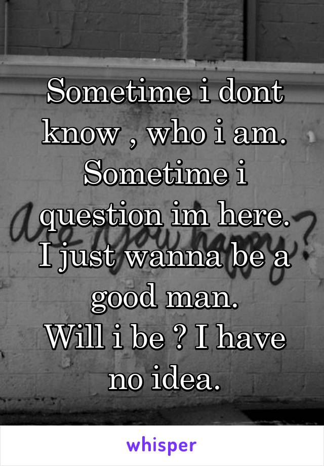 Sometime i dont know , who i am.
Sometime i question im here.
I just wanna be a good man.
Will i be ? I have no idea.