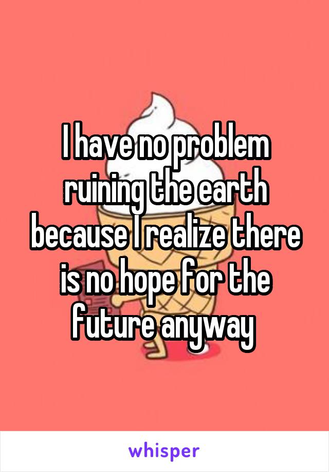 I have no problem ruining the earth because I realize there is no hope for the future anyway 