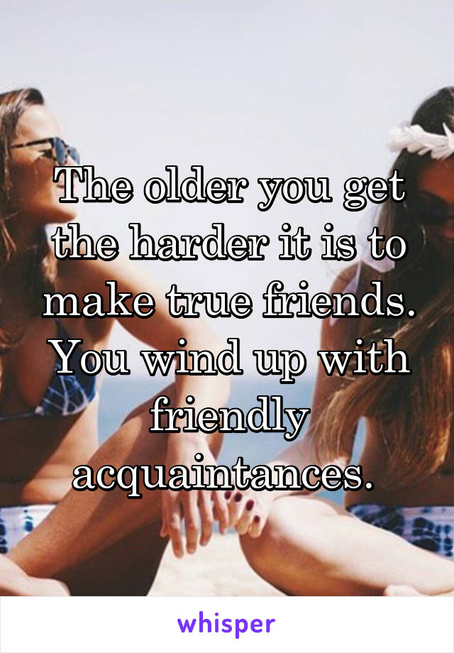 The older you get the harder it is to make true friends. You wind up with friendly acquaintances. 