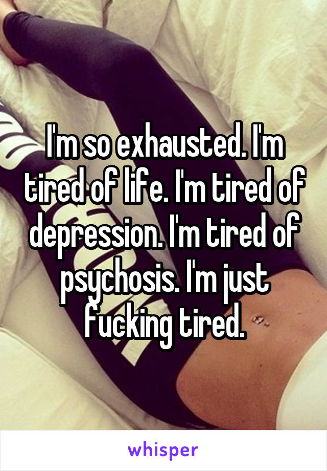 I'm so exhausted. I'm tired of life. I'm tired of depression. I'm tired of psychosis. I'm just fucking tired.