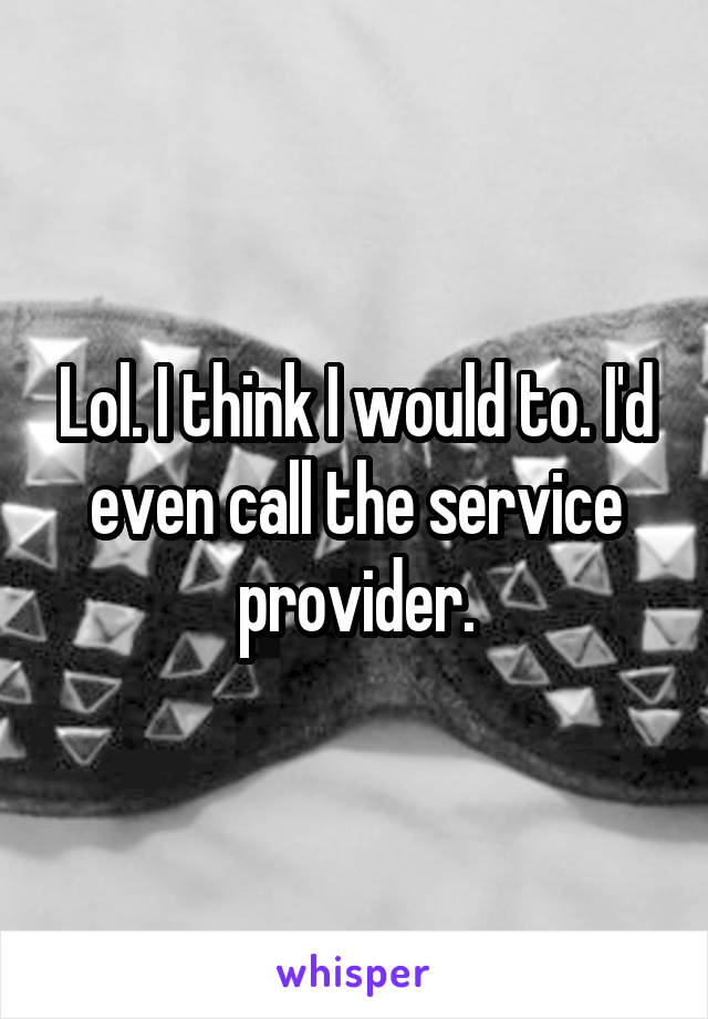 Lol. I think I would to. I'd even call the service provider.