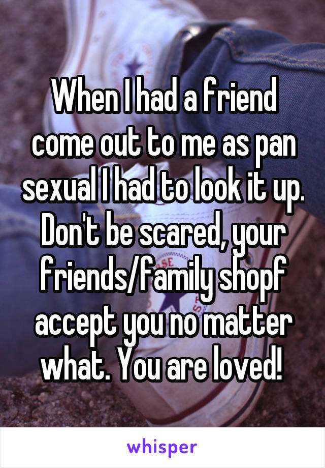 When I had a friend come out to me as pan sexual I had to look it up. Don't be scared, your friends/family shopf accept you no matter what. You are loved! 