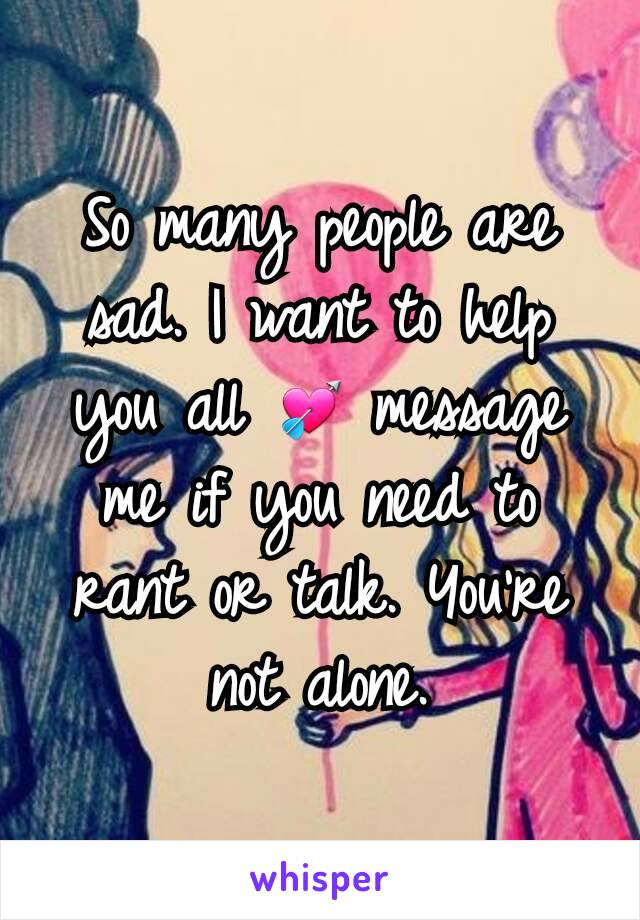 So many people are sad. I want to help you all 💘 message me if you need to rant or talk. You're not alone.