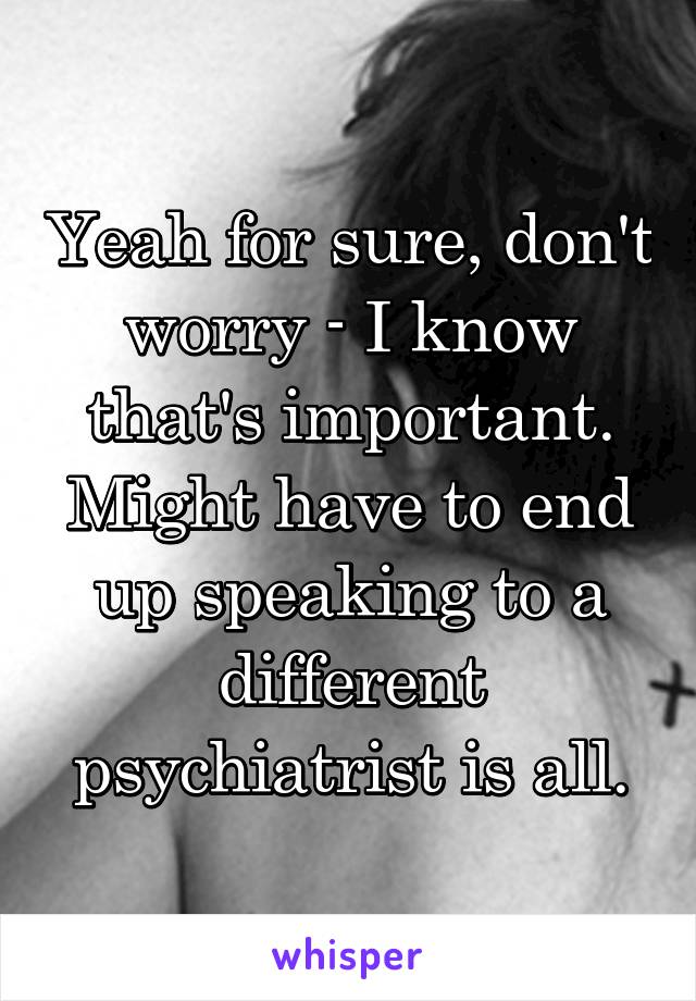 Yeah for sure, don't worry - I know that's important. Might have to end up speaking to a different psychiatrist is all.