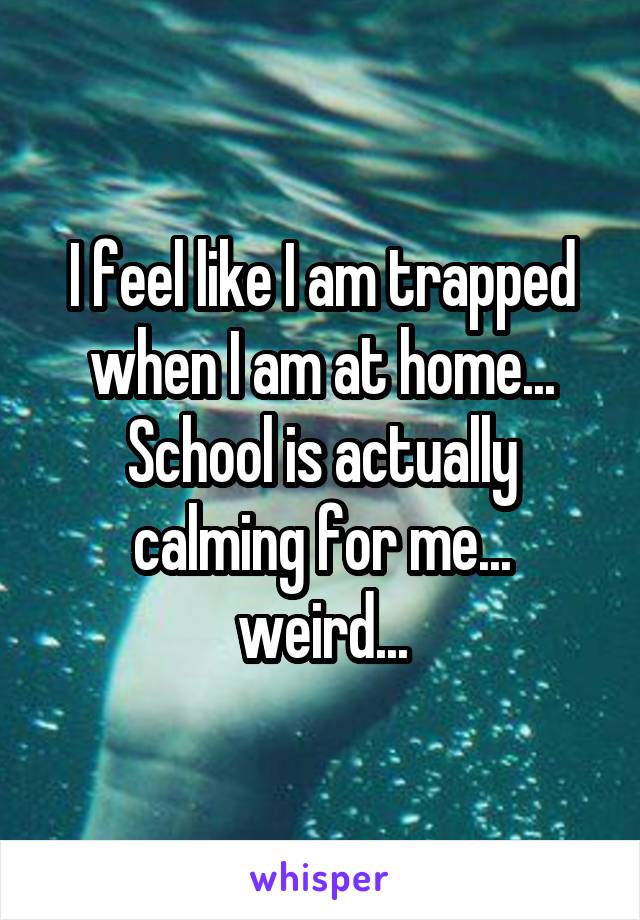 I feel like I am trapped when I am at home... School is actually calming for me... weird...