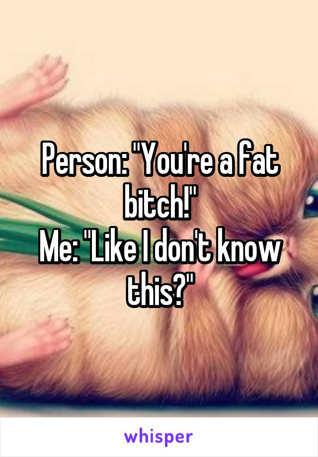 Person: "You're a fat bitch!"
Me: "Like I don't know this?"