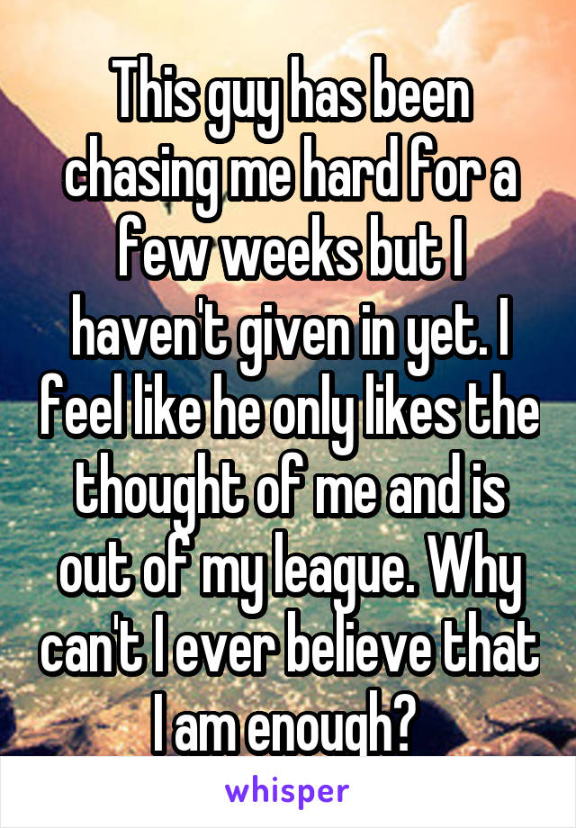 This guy has been chasing me hard for a few weeks but I haven't given in yet. I feel like he only likes the thought of me and is out of my league. Why can't I ever believe that I am enough? 