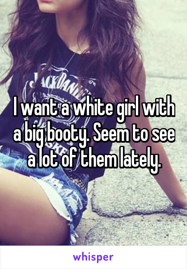 I want a white girl with a big booty. Seem to see a lot of them lately.