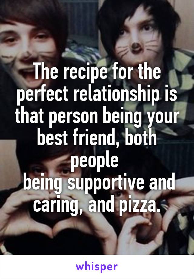 The recipe for the perfect relationship is that person being your best friend, both people 
 being supportive and caring, and pizza.