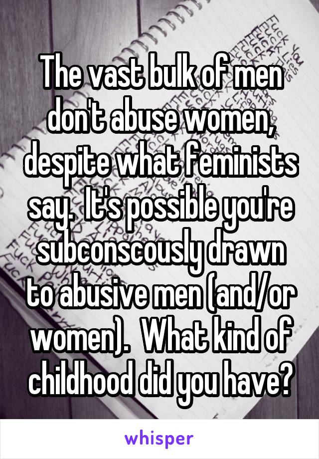 The vast bulk of men don't abuse women, despite what feminists say.  It's possible you're subconscously drawn to abusive men (and/or women).  What kind of childhood did you have?