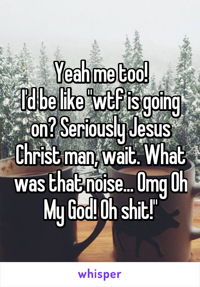 Yeah me too!
I'd be like "wtf is going on? Seriously Jesus Christ man, wait. What was that noise... Omg Oh My God! Oh shit!"