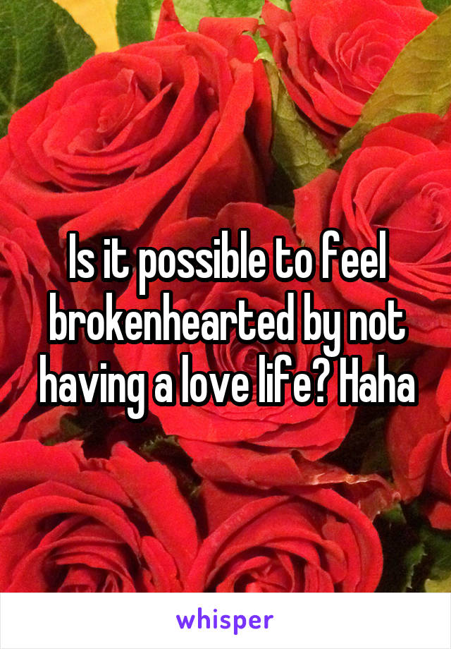 Is it possible to feel brokenhearted by not having a love life? Haha