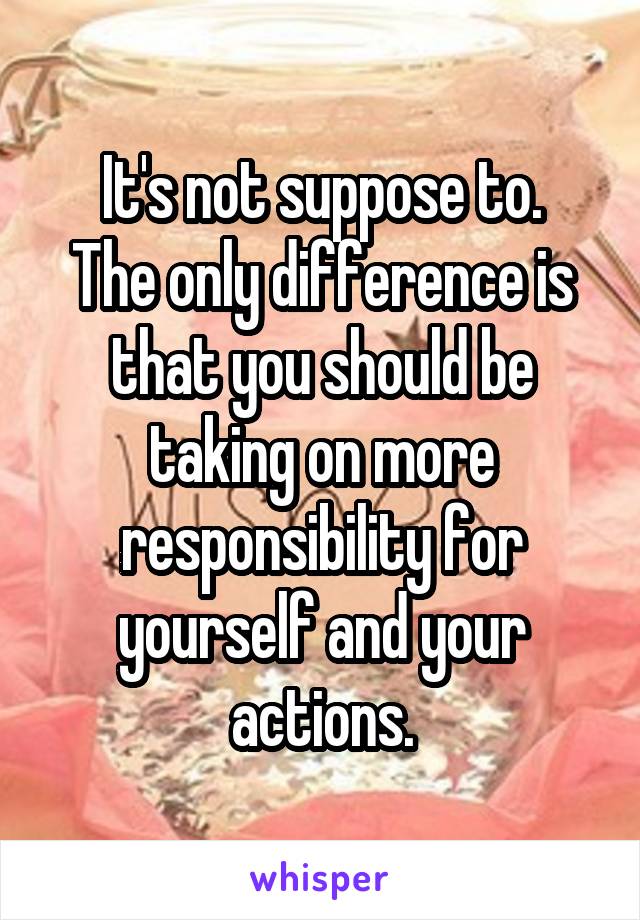 It's not suppose to.
The only difference is that you should be taking on more responsibility for yourself and your actions.