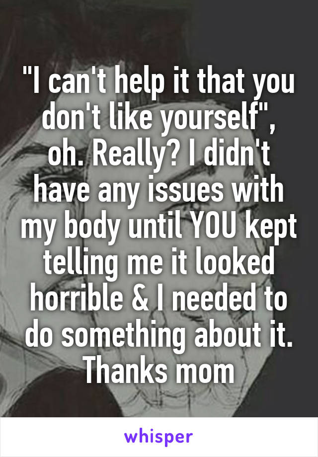 "I can't help it that you don't like yourself", oh. Really? I didn't have any issues with my body until YOU kept telling me it looked horrible & I needed to do something about it. Thanks mom