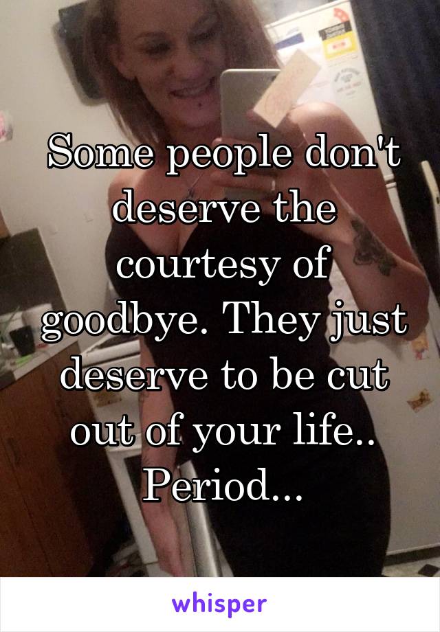 Some people don't deserve the courtesy of goodbye. They just deserve to be cut out of your life.. Period...