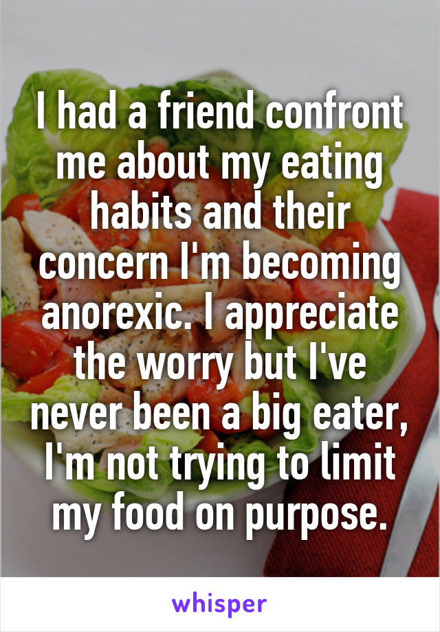 I had a friend confront me about my eating habits and their concern I'm becoming anorexic. I appreciate the worry but I've never been a big eater, I'm not trying to limit my food on purpose.