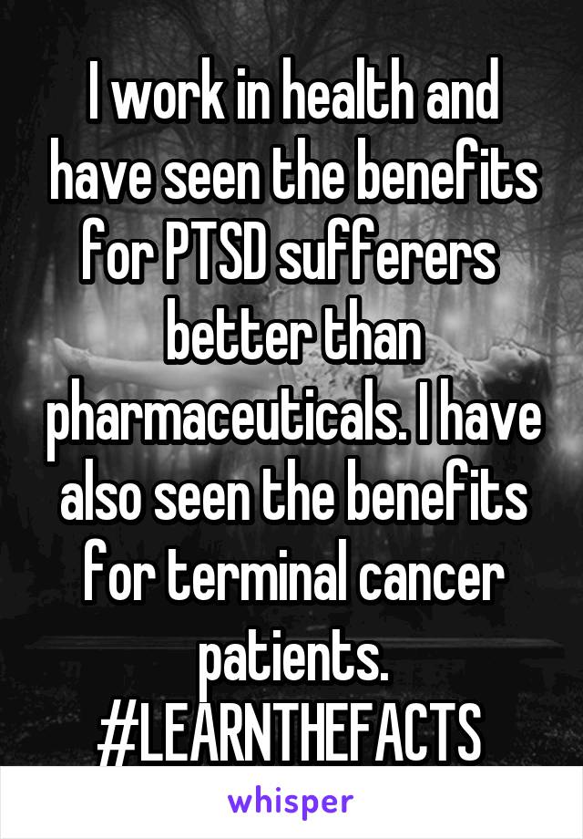 I work in health and have seen the benefits for PTSD sufferers  better than pharmaceuticals. I have also seen the benefits for terminal cancer patients. #LEARNTHEFACTS 