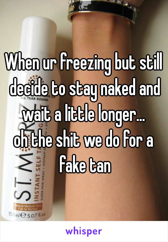 When ur freezing but still decide to stay naked and wait a little longer... 
oh the shit we do for a fake tan