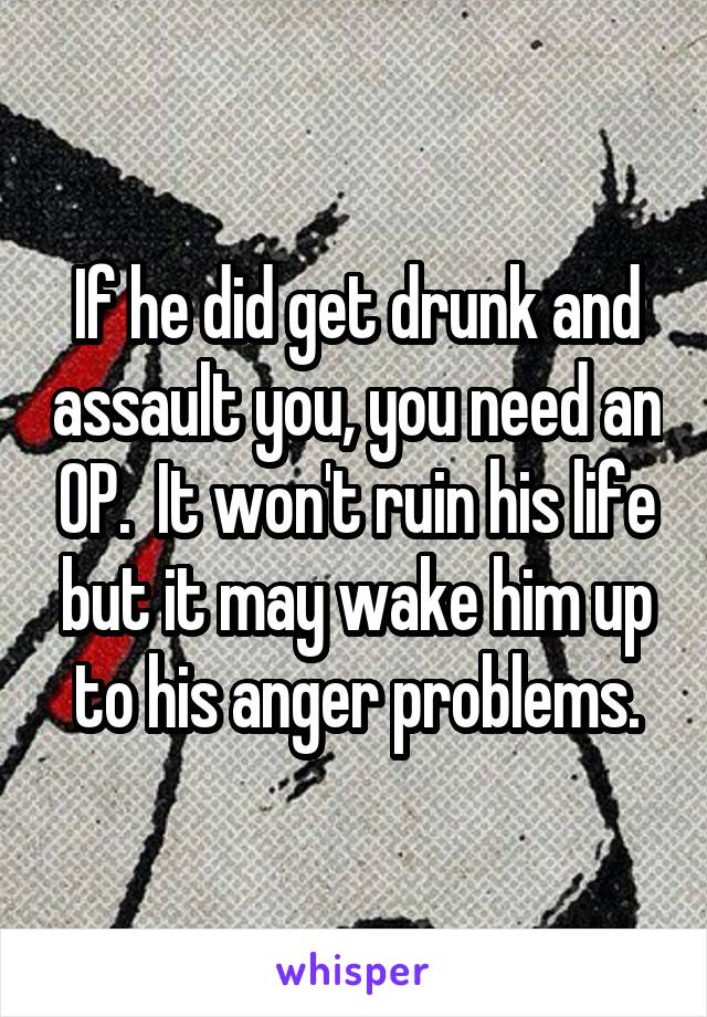 If he did get drunk and assault you, you need an OP.  It won't ruin his life but it may wake him up to his anger problems.