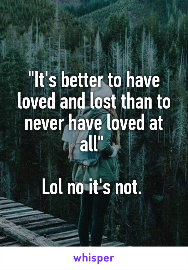 "It's better to have loved and lost than to never have loved at all" 

Lol no it's not. 