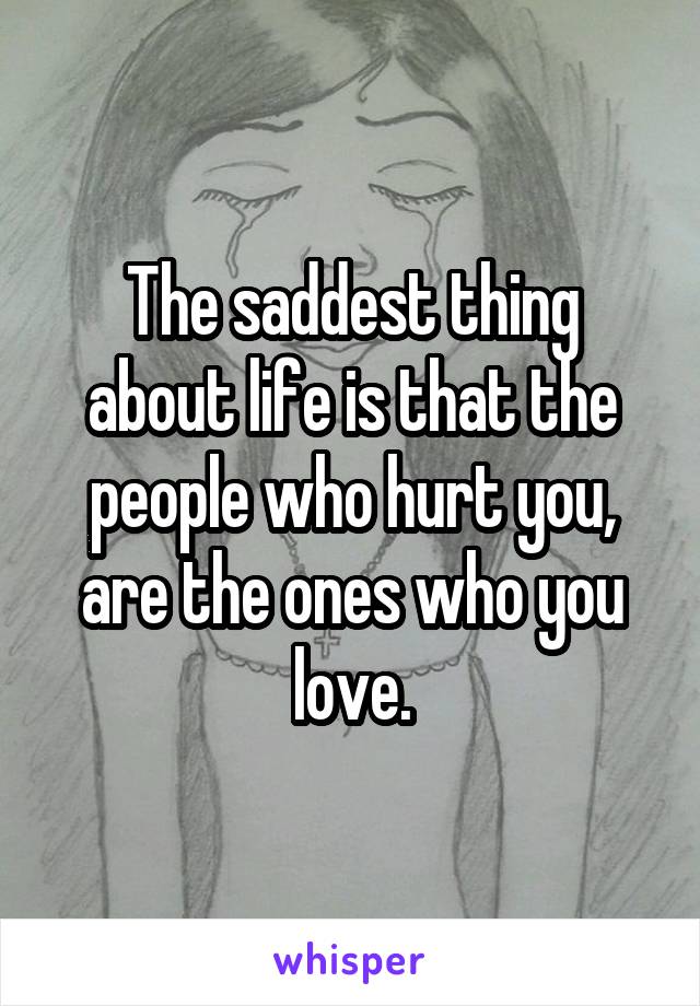 The saddest thing about life is that the people who hurt you, are the ones who you love.