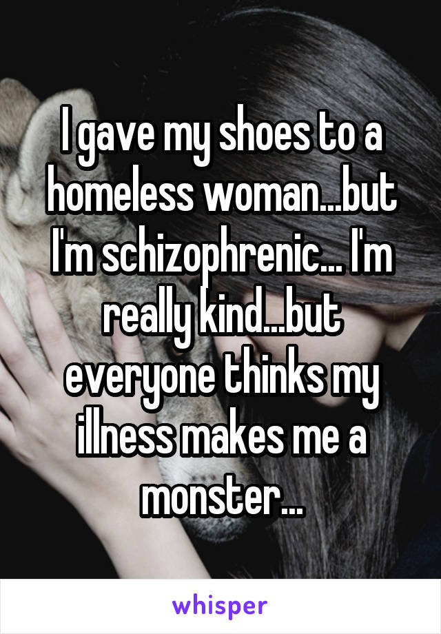 I gave my shoes to a homeless woman...but I'm schizophrenic... I'm really kind...but everyone thinks my illness makes me a monster...