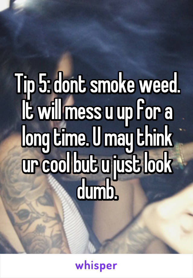 Tip 5: dont smoke weed. It will mess u up for a long time. U may think ur cool but u just look dumb.