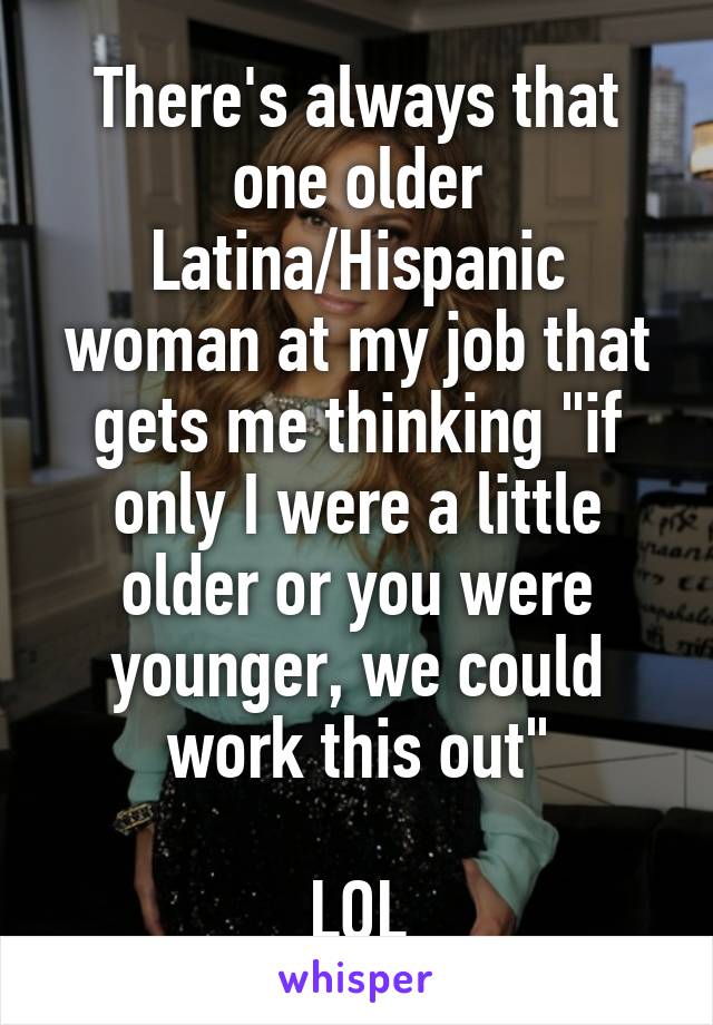 There's always that one older Latina/Hispanic woman at my job that gets me thinking "if only I were a little older or you were younger, we could work this out"

LOL