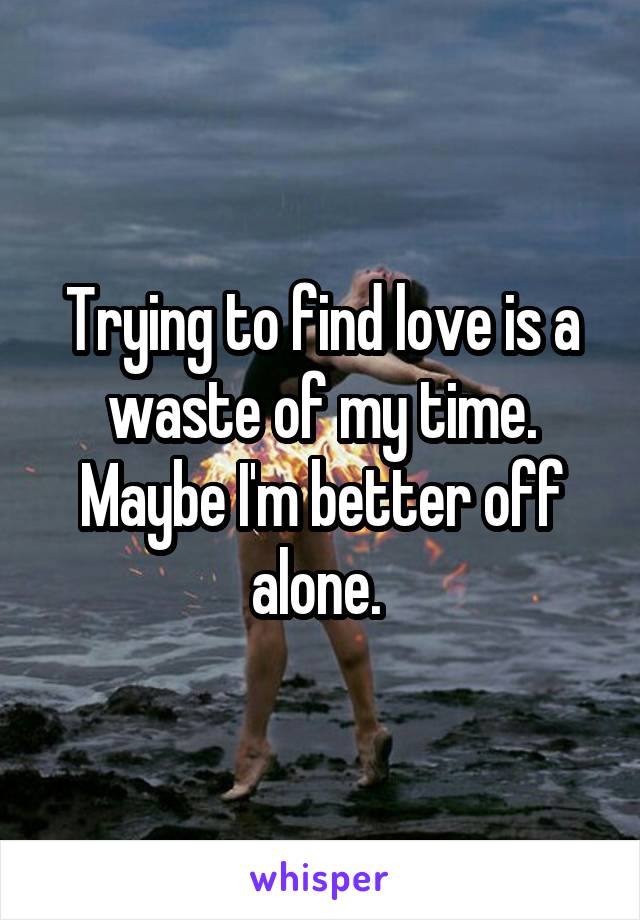 Trying to find love is a waste of my time. Maybe I'm better off alone. 