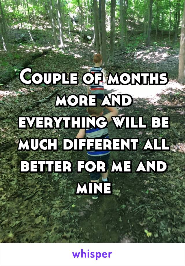 Couple of months more and everything will be much different all better for me and mine