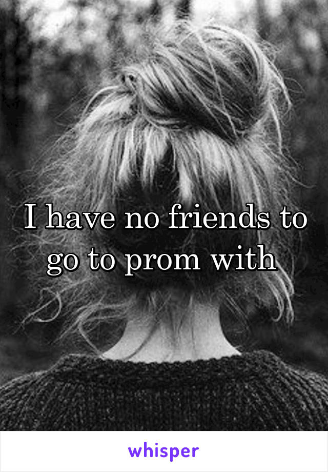 I have no friends to go to prom with 