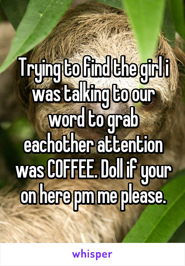 Trying to find the girl i was talking to our word to grab eachother attention was COFFEE. Doll if your on here pm me please.